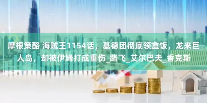 摩根策酪 海贼王1154话，基德团彻底领盒饭，龙来巨人岛，却被伊姆打成重伤_路飞_艾尔巴夫_香克斯