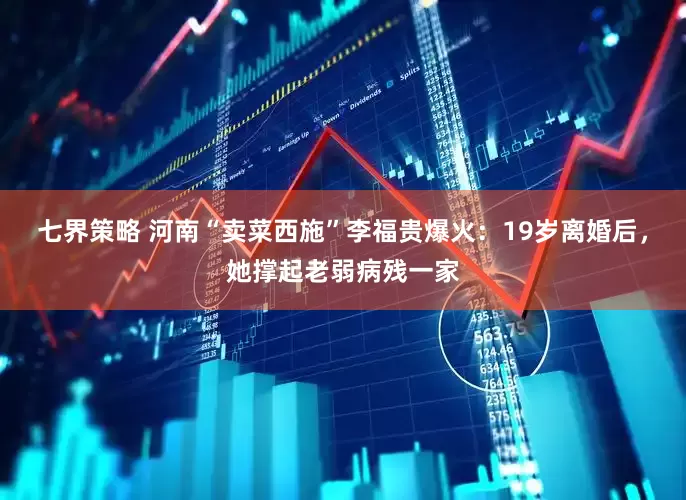 七界策略 河南“卖菜西施”李福贵爆火：19岁离婚后，她撑起老弱病残一家