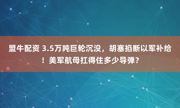 盟牛配资 3.5万吨巨轮沉没，胡塞掐断以军补给！美军航母扛得住多少导弹？