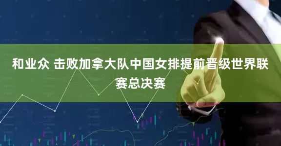 和业众 击败加拿大队中国女排提前晋级世界联赛总决赛