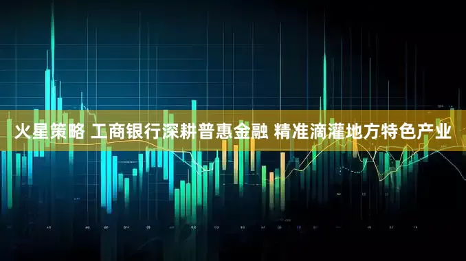 火星策略 工商银行深耕普惠金融 精准滴灌地方特色产业