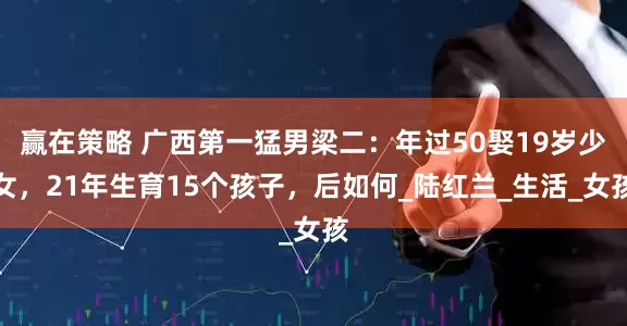 赢在策略 广西第一猛男梁二：年过50娶19岁少女，21年生育15个孩子，后如何_陆红兰_生活_女孩