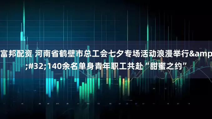 富邦配资 河南省鹤壁市总工会七夕专场活动浪漫举行&#32;140余名单身青年职工共赴“甜蜜之约”
