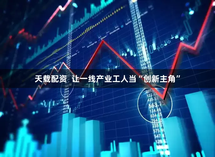 天载配资  让一线产业工人当“创新主角”