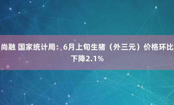 尚融 国家统计局：6月上旬生猪（外三元）价格环比下降2.1%