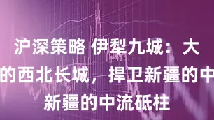 沪深策略 伊犁九城：大清帝国的西北长城，捍卫新疆的中流砥柱