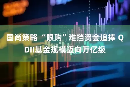 国尚策略 “限购”难挡资金追捧 QDII基金规模迈向万亿级