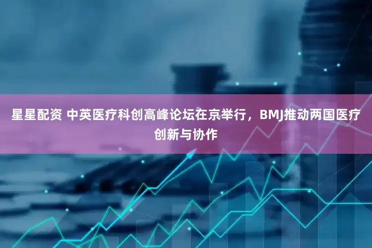 星星配资 中英医疗科创高峰论坛在京举行，BMJ推动两国医疗创新与协作