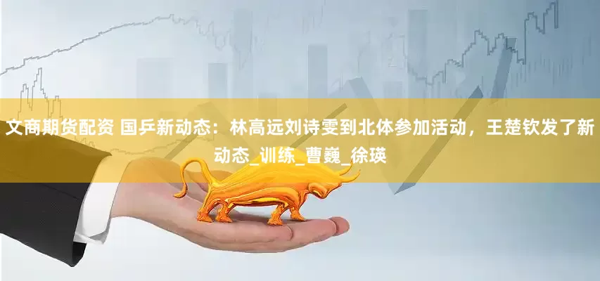 文商期货配资 国乒新动态：林高远刘诗雯到北体参加活动，王楚钦发了新动态_训练_曹巍_徐瑛
